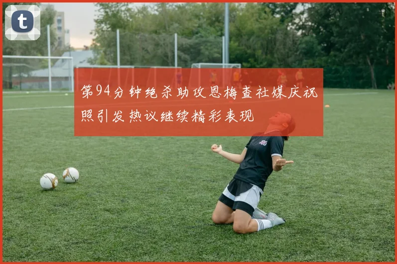 第94分钟绝杀助攻恩梅查社媒庆祝照引发热议继续精彩表现