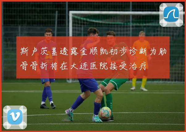 斯卢茨基透露金顺凯初步诊断为肋骨骨折将在大连医院接受治疗