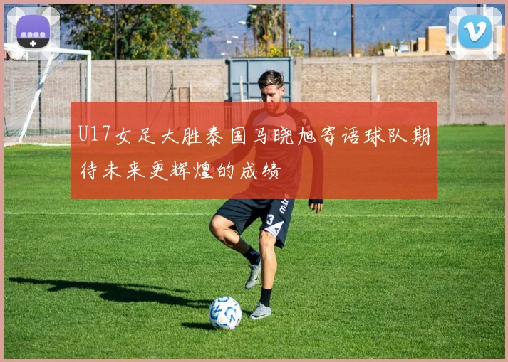 U17女足大胜泰国马晓旭寄语球队期待未来更辉煌的成绩