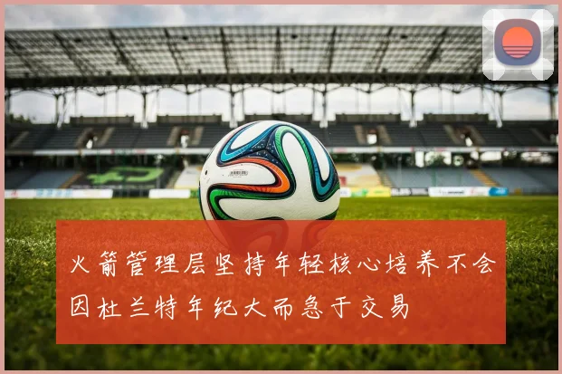 火箭管理层坚持年轻核心培养不会因杜兰特年纪大而急于交易
