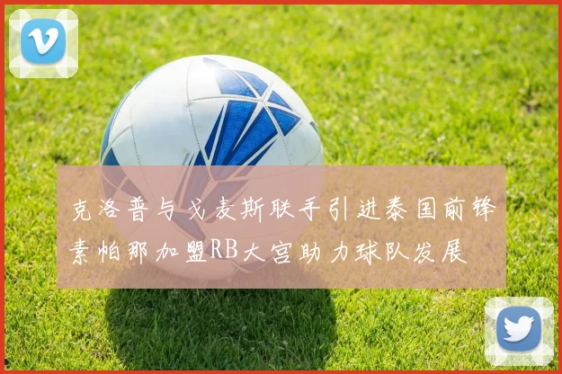 克洛普与戈麦斯联手引进泰国前锋素帕那加盟RB大宫助力球队发展