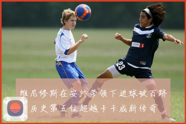 维尼修斯在安帅带领下进球破百跻身历史第五位超越卡卡成新传奇