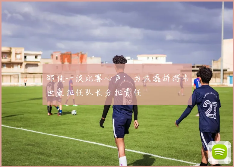 邵佳一谈比赛心声：为武磊拼搏韦世豪担任队长分担责任