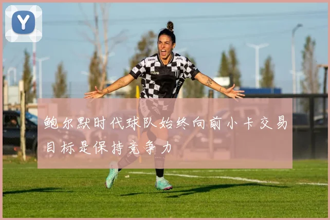 鲍尔默时代球队始终向前小卡交易目标是保持竞争力