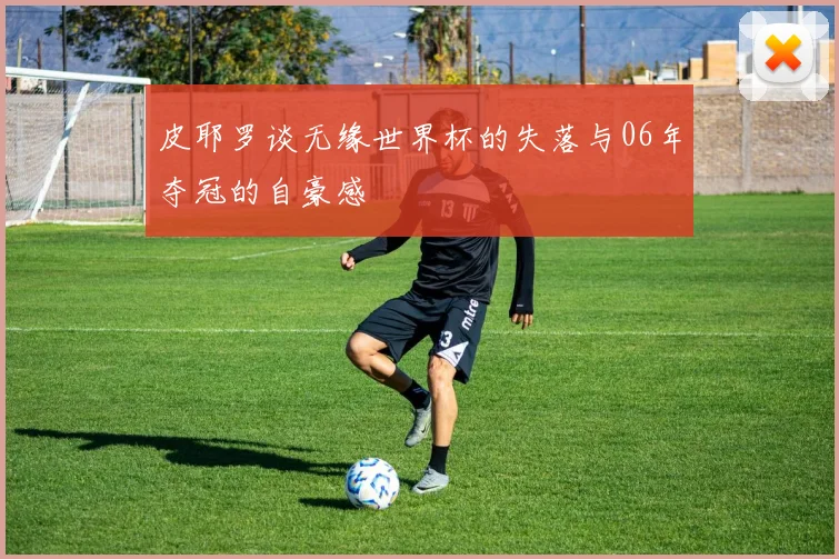 皮耶罗谈无缘世界杯的失落与06年夺冠的自豪感