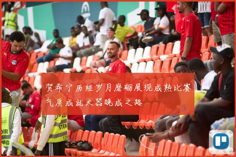 贺希宁历经岁月磨砺展现成熟比赛气质成就大器晚成之路
