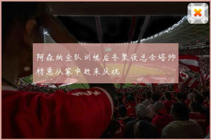 阿森纳全队训练后齐聚夜总会塔帅特意从家中赶来庆祝