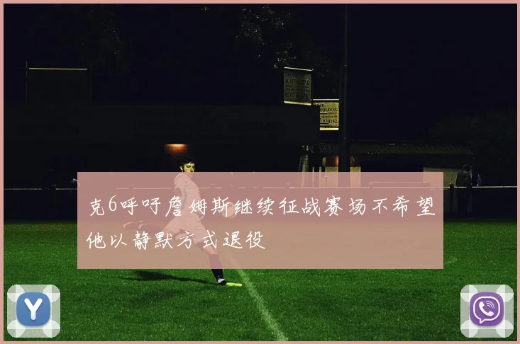 克6呼吁詹姆斯继续征战赛场不希望他以静默方式退役